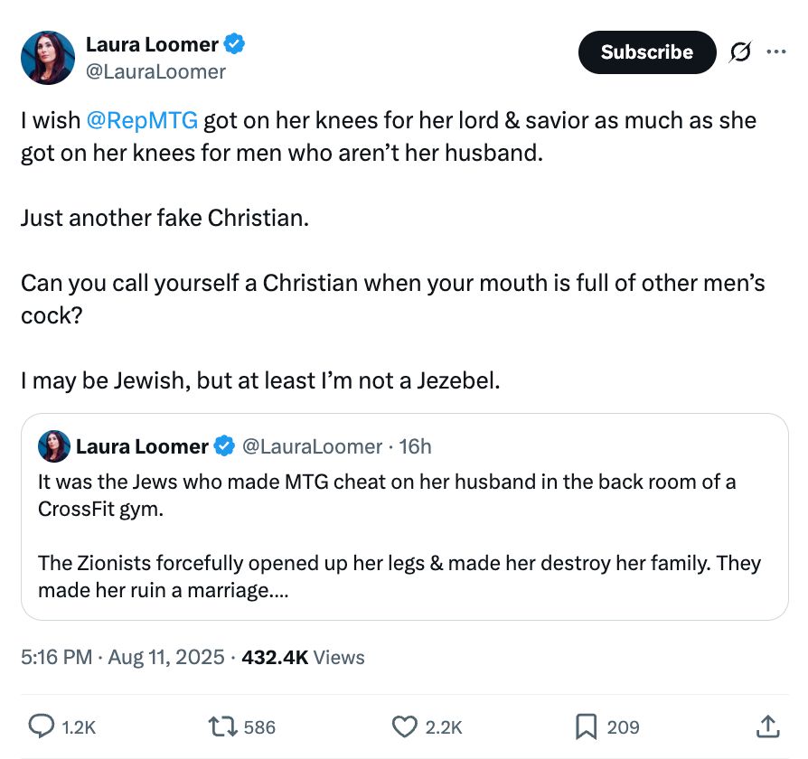 Laura Loomer tweet accusing Marjorie Taylor Green of infidelity 

I wish @RepMTG got on her knees for her lord & savior as much as she got on her knees for men who aren't her husband.
Just another fake Christian.
Can you call yourself a Christian when your mouth is full of other men's cock?
I may be Jewish, but at least I'm not a Jezebel.