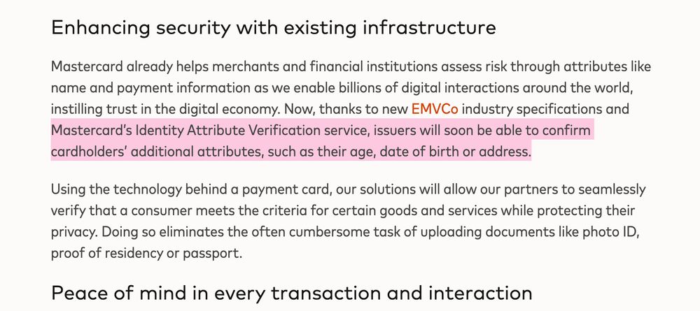 Text from Mastercard release (2024): Mastercard already helps merchants and financial institutions assess risk through attributes like name and payment information as we enable billions of digital interactions around the world, instilling trust in the digital economy. Now, thanks to new EMVCo industry specifications and Mastercard's Identity Attribute Verification service, issuers will soon be able to confirm cardholders' additional attributes, such as their age, date of birth or address.
Using the technology behind a payment card, our solutions will allow our partners to seamlessly verify that a consumer meets the criteria for certain goods and services while protecting their privacy. Doing so eliminates the often cumbersome task of uploading documents like photo ID, proof of residency or passport.