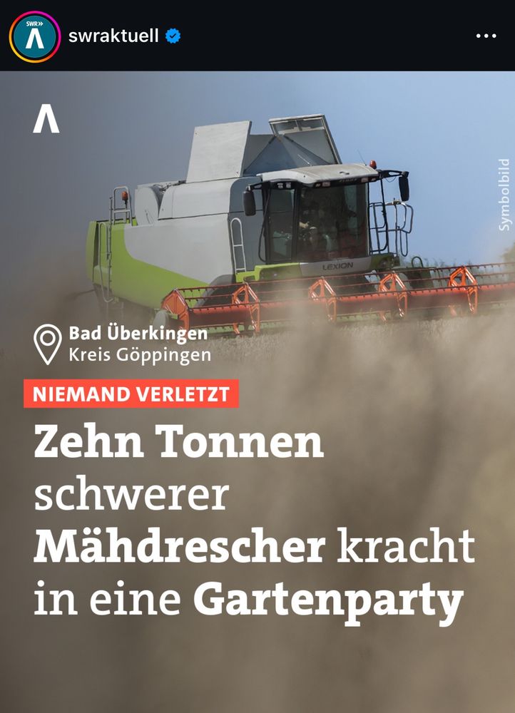 SWR»
Л
swraktuell
...
Л
Symbolbild
Bad Überkingen Kreis Göppingen
NIEMAND VERLETZT
Zehn Tonnen schwerer
Mähdrescher kracht in eine Gartenparty