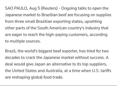 SAO PAULO, Aug 5 (Reuters) - 

Ongoing talks to open the Japanese market to Brazilian beef are focusing on supplies from three small Brazilian exporting states, upsetting other parts of the South American country's industry that are eager to reach the high-paying customers, according to multiple sources.

Brazil, the world's biggest beef exporter, has tried for two decades to crack the Japanese market without success. A deal would give Japan an alternative to its top suppliers, the United States and Australia, at a time when U.S. tariffs are reshaping global food trade.