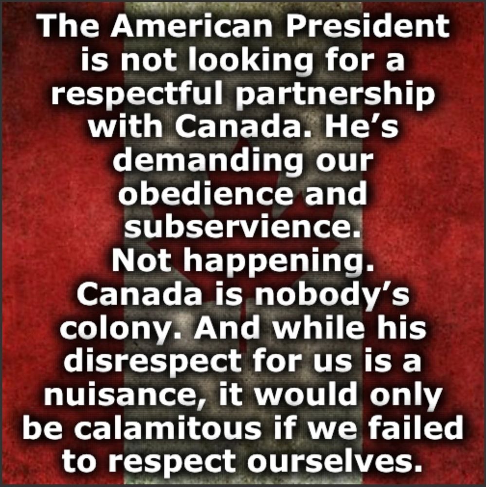 The American President is not looking for a respectful partnership with Canada. He's demanding our obedience and subservience.
Not happening.
Canada is nobody's colony. And while his disrespect for us is a nuisance, it would only be calamitous if we failed to respect ourselves.