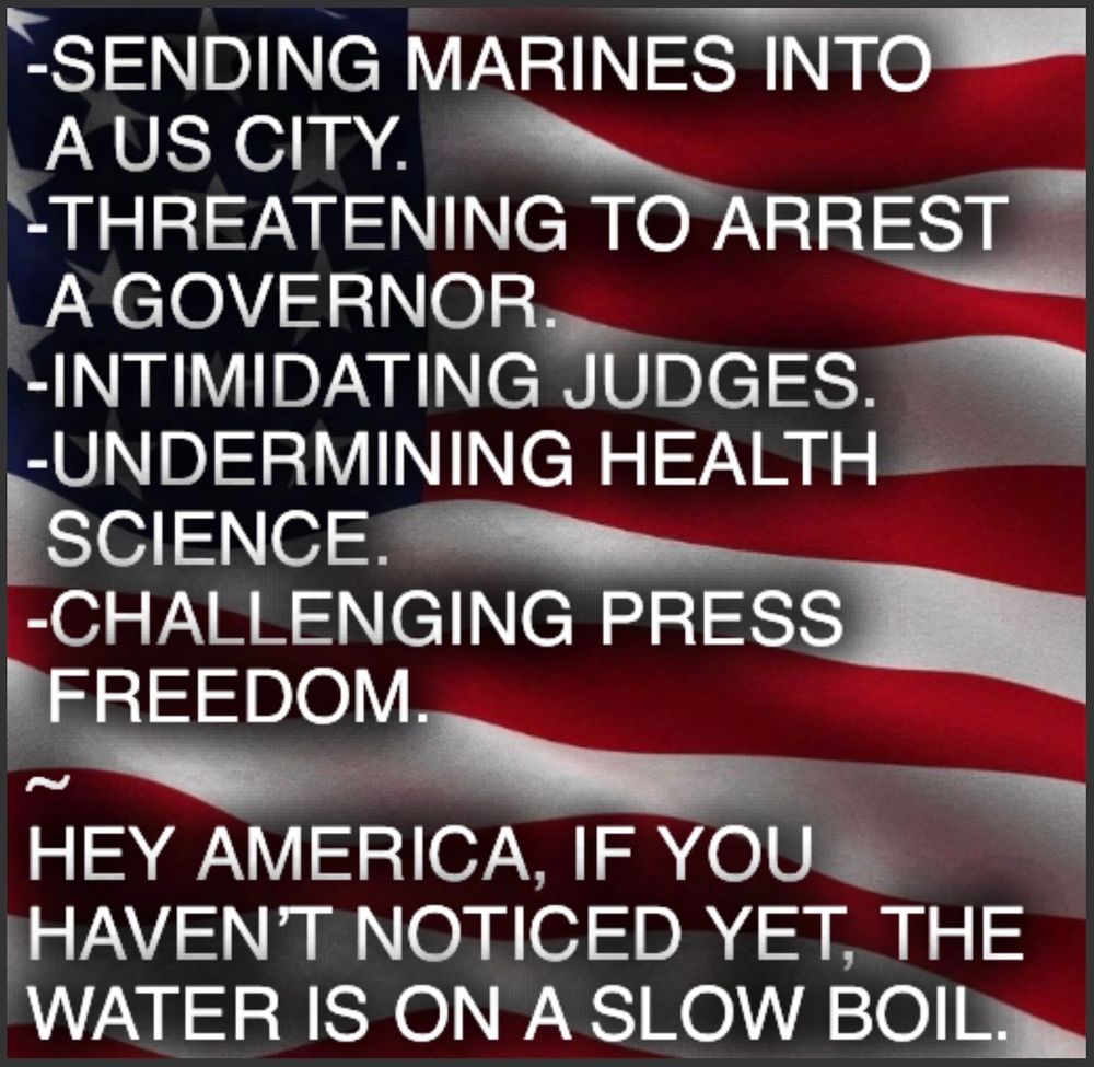 -SENDING MARINES INTO
A US CITY.
-THREATENING TO ARREST
A GOVERNOR.
-INTIMIDATING JUDGES.
-UNDERMINING HEALTH SCIENCE.
-CHALLENGING PRESS FREEDOM.
HEY AMERICA, IF YOU HAVEN'T NOTICED YET, THE WATER IS ON A SLOW BOIL.