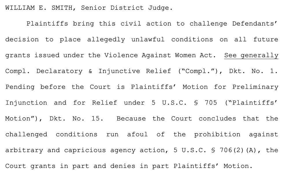 "Plaintiffs bring this civil action to challenge Defendants’
decision to place allegedly unlawful conditions on all future grants issued under the Violence Against Women Act. See generally Compl. Declaratory & Injunctive Relief (“Compl.”), Dkt. No. 1. Pending before the Court is Plaintiffs’ Motion for Preliminary Injunction and for Relief under 5 U.S.C. § 705 (“Plaintiffs’ Motion”), Dkt. No. 15. Because the Court concludes that the challenged conditions run afoul of the prohibition against arbitrary and capricious agency action, 5 U.S.C. § 706(2)(A), the Court grants in part and denies in part Plaintiffs’ Motion."