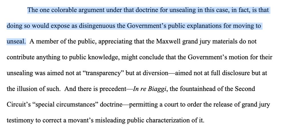 The one colorable argument under that doctrine for unsealing in this case, in fact, is that doing so would expose as disingenuous the Government’s public explanations for moving to unseal. A member of the public, appreciating that the Maxwell grand jury materials do not contribute anything to public knowledge, might conclude that the Government’s motion for their unsealing was aimed not at “transparency” but at diversion—aimed not at full disclosure but at the illusion of such. And there is precedent—In re Biaggi, the fountainhead of the Second Circuit’s “special circumstances” doctrine—permitting a court to order the release of grand jury testimony to correct a movant’s misleading public characterization of it.