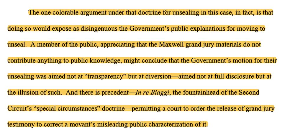The one colorable argument under that doctrine for unsealing in this case, in fact, is that doing so would expose as disingenuous the Government’s public explanations for moving to unseal. A member of the public, appreciating that the Maxwell grand jury materials do not contribute anything to public knowledge, might conclude that the Government’s motion for their unsealing was aimed not at “transparency” but at diversion—aimed not at full disclosure but at the illusion of such. And there is precedent—In re Biaggi, the fountainhead of the Second Circuit’s “special circumstances” doctrine—permitting a court to order the release of grand jury testimony to correct a movant’s misleading public characterization of it. 