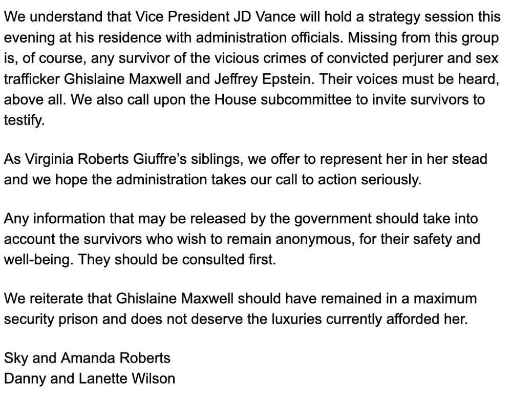 We understand that Vice President JD Vance will hold a strategy session this evening at his residence with administration officials. Missing from this group is, of course, any survivor of the vicious crimes of convicted perjurer and sex trafficker Ghislaine Maxwell and Jeffrey Epstein. Their voices must be heard, above all. We also call upon the House subcommittee to invite survivors to testify. 

As Virginia Roberts Giuffre’s siblings, we offer to represent her in her stead and we hope the administration takes our call to action seriously.

Any information that may be released by the government should take into account the survivors who wish to remain anonymous, for their safety and well-being. They should be consulted first.

We reiterate that Ghislaine Maxwell should have remained in a maximum security prison and does not deserve the luxuries currently afforded her. 

Sky and Amanda Roberts 

Danny and Lanette Wilson