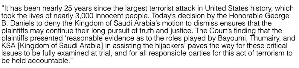  “It has been nearly 25 years since the largest terrorist attack in United States history, which took the lives of nearly 3,000 innocent people. Today’s decision by the Honorable George B. Daniels to deny the Kingdom of Saudi Arabia’s motion to dismiss ensures that the plaintiffs may continue their long pursuit of truth and justice. The Court’s finding that the plaintiffs presented ‘reasonable evidence as to the roles played by Bayoumi, Thumairy, and KSA [Kingdom of Saudi Arabia] in assisting the hijackers’ paves the way for these critical issues to be fully examined at trial, and for all responsible parties for this act of terrorism to be held accountable.” 