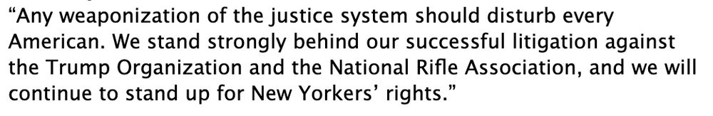 “Any weaponization of the justice system should disturb every American. We stand strongly behind our successful litigation against the Trump Organization and the National Rifle Association, and we will continue to stand up for New Yorkers’ rights.”