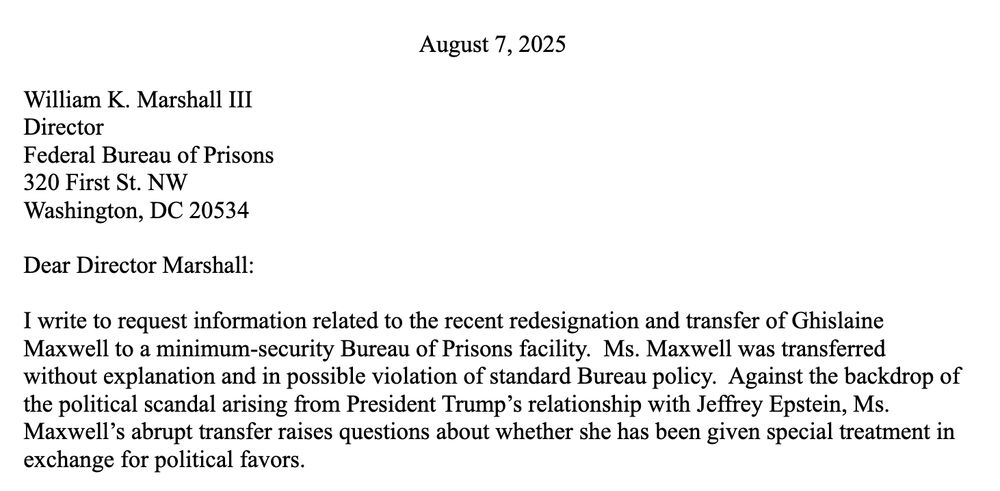 Dear Director Marshall:
I write to request information related to the recent redesignation and transfer of Ghislaine Maxwell to a minimum-security Bureau of Prisons facility. Ms. Maxwell was transferred without explanation and in possible violation of standard Bureau policy. Against the backdrop of the political scandal arising from President Trump’s relationship with Jeffrey Epstein, Ms. Maxwell’s abrupt transfer raises questions about whether she has been given special treatment in exchange for political favors.