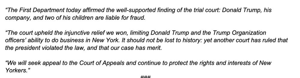 “The First Department today affirmed the well-supported finding of the trial court: Donald Trump, his company, and two of his children are liable for fraud. “The court upheld the injunctive relief we won, limiting Donald Trump and the Trump Organization officers’ ability to do business in New York. It should not be lost to history: yet another court has ruled that the president violated the law, and that our case has merit. “We will seek appeal to the Court of Appeals and continue to protect the rights and interests of New Yorkers.” 