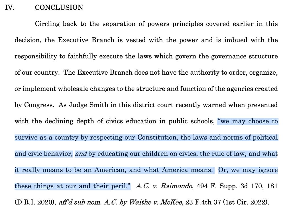 Circling back to the separation of powers principles covered earlier in this decision, the Executive Branch is vested with the power and is imbued with the responsibility to faithfully execute the laws which govern the governance structure of our country. The Executive Branch does not have the authority to order, organize, or implement wholesale changes to the structure and function of the agencies created by Congress. As Judge Smith in this district court recently warned when presented with the declining depth of civics education in public schools, “we may choose to survive as a country by respecting our Constitution, the laws and norms of political and civic behavior, and by educating our children on civics, the rule of law, and what it really means to be an American, and what America means. Or, we may ignore these things at our and their peril.”