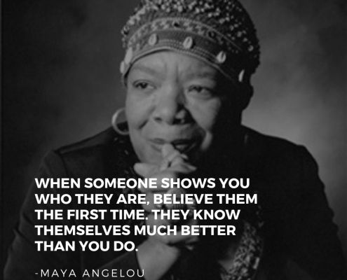 Maya Angelou quote, "When someone shows you who they are, believe them the first time.  They know themselves much better than you do."