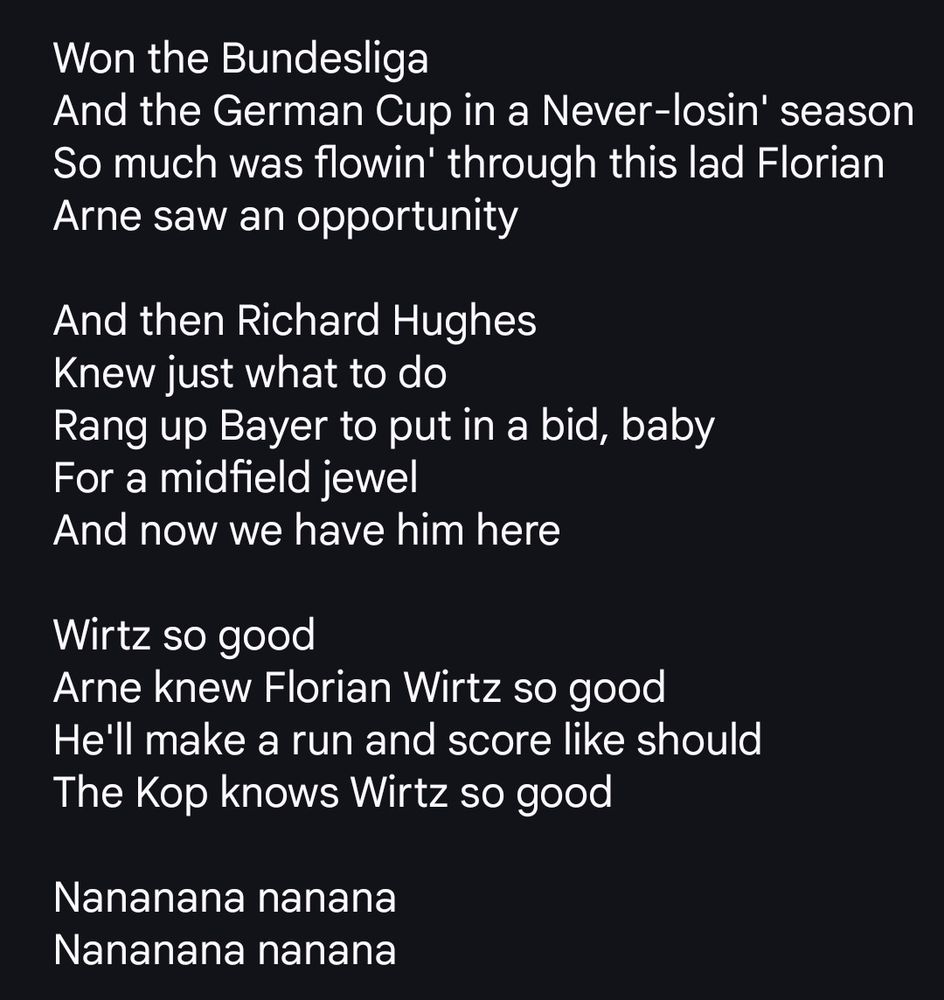 Won the Bundesliga
And the German Cup in a Never-losin' season
So much was flowin' through this lad Florian
Arne saw an opportunity

And then Richard Hughes
Knew just what to do
Rang up Bayer to put in a bid, baby
For a midfield jewel
And now we have him here

Wirtz so good
Arne knew Florian Wirtz so good
He'll make a run and score like should
The Kop knows Wirtz so good

Nananana nanana
Nananana nanana