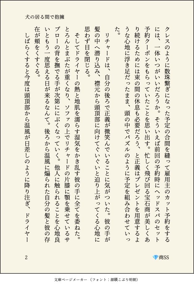 クレスのように数珠繋ぎになった予定の合間を縫って雇用主のカット予約をするには、一体いつがいいだろうか。そういえば前回の予約時にヘッドスパのセット予約クーポンをもらっていたことを思い出す。忙しく飛び回る宝石商が美しくあり続けるためには束の間の休息も必要だろう、と正義はプレゼントを用意するような心地に浮き足だったまま、頭の中でパズルのように予定を組み合わせていった。
　リチャードは、自分の後ろで正義が微笑んでいることに気がついた。彼の手が髪の中へ潜り込み、襟元から頭頂部に向けてぐいぐいと迫り上がってくる心地に思わず目を閉じる。
　そしてドライヤーの熱と地肌を濡らす湿気をかき乱す彼の手に全てを委ねた。とろんとまぶたが重くなり、ソファの上でリチャードの片膝に顎を乗せているサブローの背を撫でる手が次第ににぶくなっていく。他人に触られることを心地良いともう一度思える日が来るなんて。後ろから温風に煽られた自分の髪と彼の存在が頬をくすぐる。
　しばらくすると今度は頭頂部から温風が日差しのように降り注ぎ、ドライヤー