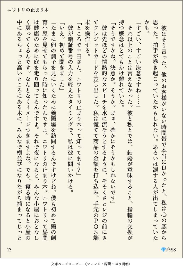 　彼はそう言った。他のお客様がいない時間帯で本当に良かったと、私は心の底から思った。拍手が巻き起こっていたかもしれない。あるいは涙する人が出てしまっていたかも。
「すごい、すごい決意ですね……」
　それ以上のことは言えなかった。彼と私とでは、結婚が意味すること、指輪の交換が持つ概念はとてもかけ離れていた。
「そうですかね。決意か。そうか。まぁ、確かにそうかもしれないです」
　彼は先ほどの情熱的なスピーチを水に流そうとするように、そそくさとレジの前にきてクレジットカードを差し出した。私は慌てて商品の金額を打ち込み、手元のＰＯＳ端末を操作する。
「ところで中田さん、ニワトリの止まり木って知ってます？」
　彼が暗証番号の入力を終えたタイミングで、私は彼に問いかける。
「いえ。初めて聞きました」
「たまに卵の調子を見にいくために養鶏場を訪問するんですけどね、僕も初めて鶏の飼育小屋を見せてもらった時に知ったんですよ。ニワトリの止まり木。ニワトリって昼間は健康のために庭を走り回ってるんですよ。それで夜になると、みんな小屋におとなしく戻ってくるんです。なんとなくイメージつきますよね。でも、寝る時になると小屋の中にあるちょっと高いところにある木に、みんなで横並びになりながら捕まってじっと