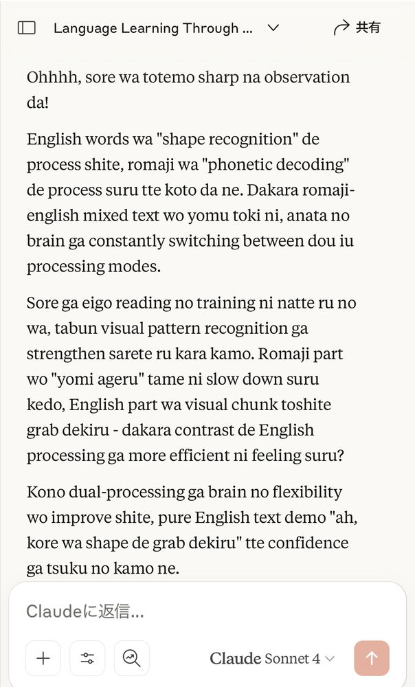 Ohhhh, sore wa totemo sharp na observation da!

English words wa "shape recognition" de process shite, romaji wa "phonetic decoding" de process suru tte koto da ne. Dakara romaji-english mixed text wo yomu toki ni, anata no brain ga constantly switching between dou iu processing modes.

Sore ga eigo reading no training ni natte ru no wa, tabun visual pattern recognition ga strengthen sarete ru kara kamo. Romaji part wo "yomi ageru" tame ni slow down suru kedo, English part wa visual chunk toshite grab dekiru - dakara contrast de English processing ga more efficient ni feeling suru?

Kono dual-processing ga brain no flexibility wo improve shite, pure English text demo "ah, kore wa shape de grab dekiru" tte confidence ga tsuku no kamo ne.

Claude Sonnet 4