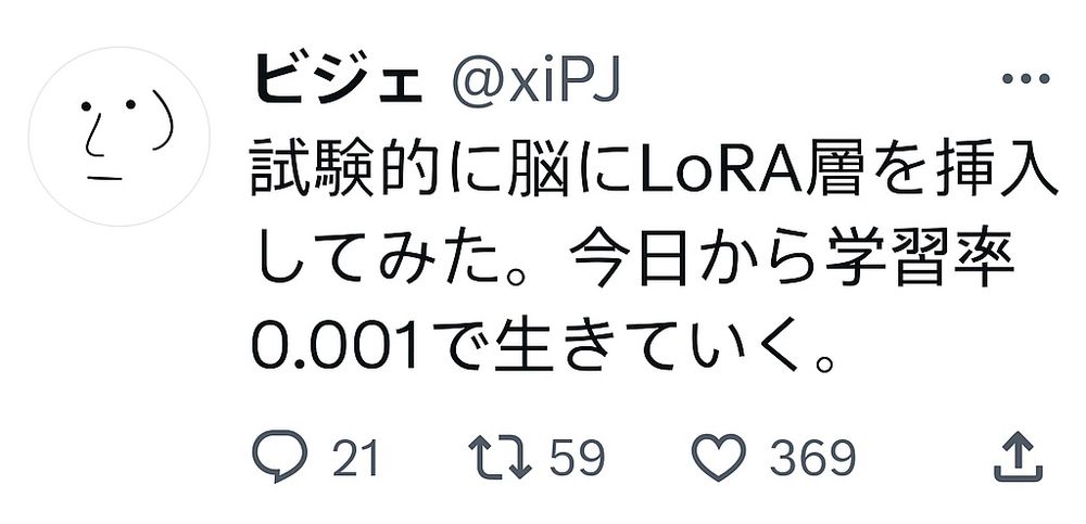 ビジェ @xiPJ のツイートっぽい画像
白地に目と鼻と口と左耳が黒い線で描かれたアイコン

試験的に脳にLoRA層を挿入してみた。今日から学習率0.001で生きていく。

💬21     🔁59    ❤️369