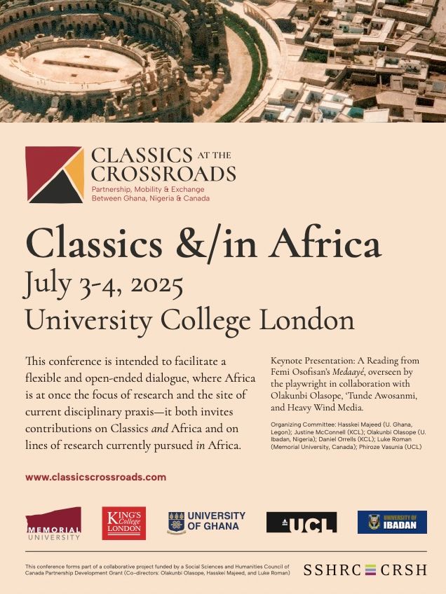 Classics at the Crossroads Conference

Classics &/in Africa
July 3-4, 2025
University College London
This conference is intended to facilitate a
flexible and open-ended dialogue, where Africa
is at once the focus of research and the site of
current disciplinary praxis—it both invites
contributions on Classics and Africa and on
lines of research currently pursued in Africa.
Keynote Presentation: A Reading from
Femi Osofisan’s Medaayé, overseen by
the playwright in collaboration with
Olakunbi Olasope, ‘Tunde Awosanmi,
and Heavy Wind Media.
Organizing Committee: Hasskei Majeed (U. Ghana,
Legon); Justine McConnell (KCL); Olakunbi Olasope (U.
Ibadan, Nigeria); Daniel Orrells (KCL); Luke Roman
(Memorial University, Canada); Phiroze Vasunia (UCL)
www.classicscrossroads.com
This conference forms part of a collaborative project funded by a Social Sciences and Humanities Council of
Canada Partnership Development Grant (Co-directors: Olakunbi Olasope, Hasskei Majeed, and Luke Roman)