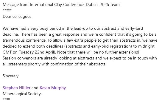 Message from International Clay Conference, Dublin, 2025 team
*****
Dear colleagues
 
We have had a very busy period in the lead-up to our abstract and early-bird deadline. There has been a great response and we’re confident that it’s going to be a tremendous conference. To allow a few extra people to get their abstracts in, we have decided to extend both deadlines (abstracts and early-bird registration) to midnight GMT on Tuesday 22nd April). Note that there will be no further extensions!
Session convenors are already looking at abstracts and we expect to be in touch with all presenters shortly with confirmation of their abstracts.
 
Sincerely
 
Stephen Hillier and Kevin Murphy
Mineralogical Society
****