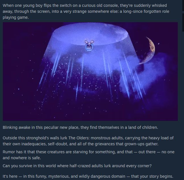 a screenshot of some of the steam page for the game Stray Children:

When one young boy flips the switch on a curious old console, they’re suddenly whisked away, through the screen, into a very strange somewhere else: a long-since forgotten role playing game.

Blinking awake in this peculiar new place, they find themselves in a land of children.

Outside this stronghold’s walls lurk The Olders: monstrous adults, carrying the heavy load of their own inadequacies, self-doubt, and all of the grievances that grown-ups gather. 

Rumor has it that these creatures are starving for something, and that — out there — no one and nowhere is safe.

Can you survive in this world where half-crazed adults lurk around every corner?

It’s here — in this funny, mysterious, and wildly dangerous domain — that your story begins.