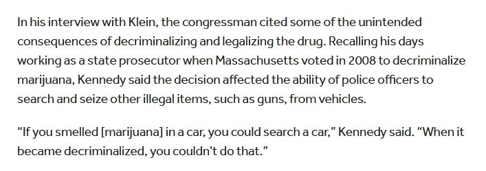 In his interview with Klein, the congressman cited some of the unintended consequences of decriminalizing and legalizing the drug. Recalling his days working as a state prosecutor when Massachusetts voted in 2008 to decriminalize marijuana, Kennedy said the decision affected the ability of police officers to search and seize other illegal items, such as guns, from vehicles.

“If you smelled [marijuana] in a car, you could search a car,” Kennedy said. “When it became decriminalized, you couldn’t do that.”