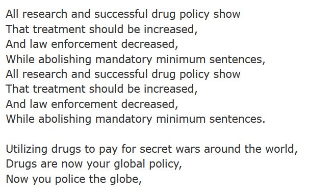 a section of lyrics from Prison Song by System of a Down:
All research and successful drug policy show
That treatment should be increased,
And law enforcement decreased,
While abolishing mandatory minimum sentences,
All research and successful drug policy show
That treatment should be increased,
And law enforcement decreased,
While abolishing mandatory minimum sentences.

Utilizing drugs to pay for secret wars around the world,
Drugs are now your global policy,
Now you police the globe