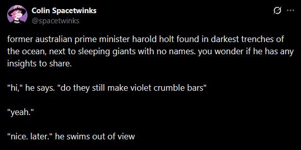 a screencap of a tweet of mine: former australian prime minister harold holt found in darkest trenches of the ocean, next to sleeping giants with no names. you wonder if he has any insights to share.

"hi," he says. "do they still make violet crumble bars"

"yeah."

"nice. later." he swims out of view