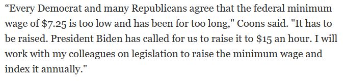 “Every Democrat and many Republicans agree that the federal minimum wage of $7.25 is too low and has been for too long," Coons said. "It has to be raised. President Biden has called for us to raise it to $15 an hour. I will work with my colleagues on legislation to raise the minimum wage and index it annually."