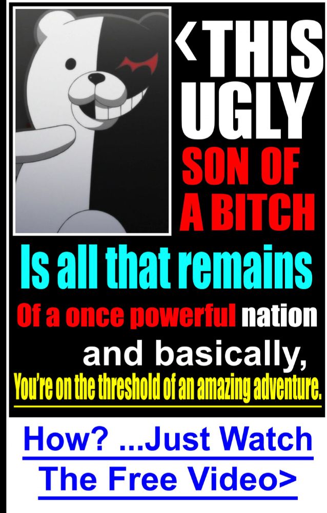 an edit of the "This ugly son of a bitch" ad to feature Monokuma from Danganronpa, stating: THIS UGLY SON OF A BITCH Is all that remains Of a once powerful nation and basically, You're on the threshold of an amazing adventure. How? ...Just watch the Free Video>