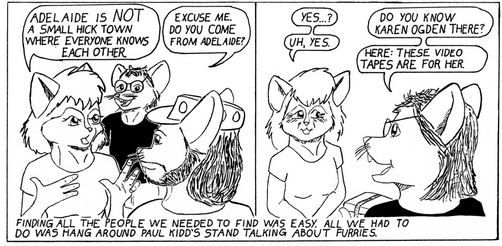 a two panel furry comic set at a furry convention.

panel 1:

cat woman, to cat man: Adelaide is NOT a small hick town where everyone knows each other.

rat man: Excuse me. Do you come from Adelaide?

panel 2:

cat woman: Yes...?

rat man: Do you know Karen Ogden there?

cat woman: Uh, yes.

rat man: Here: these video tapes are for her.

bottom text from author: Finding all the people we needed to find was easy. All we had to do was hang around Paul Kidd's stand talking about furries.