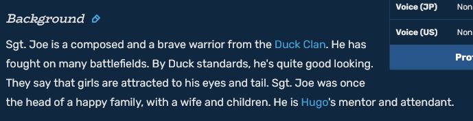 Background

Sgt. Joe is a composed and a brave warrior from the Duck Clan. He has fought on many battlefields. By Duck standards, he's quite good looking. They say that girls are attracted to his eyes and tail. Sgt. Joe was once the head of a happy family, with a wife and children. He is Hugo's mentor and attendant. 