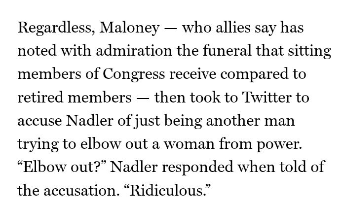 Regardless, Maloney — who allies say has noted with admiration the funeral that sitting members of Congress receive compared to retired members — then took to Twitter to accuse Nadler of just being another man trying to elbow out a woman from power. “Elbow out?” Nadler responded when told of the accusation. “Ridiculous.”