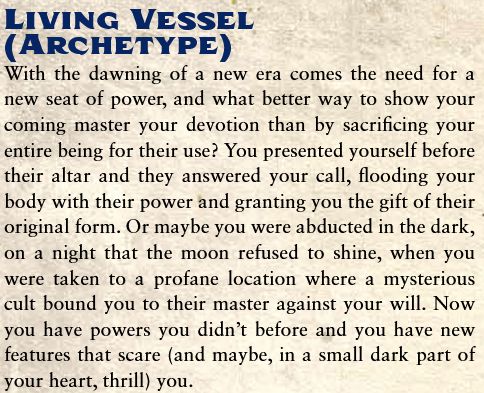 Living Vessel
(Archetype)
With the dawning of a new era comes the need for a new seat of power, and what better way to show your coming master your devotion than by sacrificing your entire being for their use? You presented yourself before their altar and they answered your call, flooding your body with their power and granting you the gift of their original form. Or maybe you were abducted in the dark, on a night that the moon refused to shine, when you were taken to a profane location where a mysterious cult bound you to their master against your will. Now you have powers you didn't before and you have new features that scare (and maybe, in a small dark part of your heart, thrill) you.