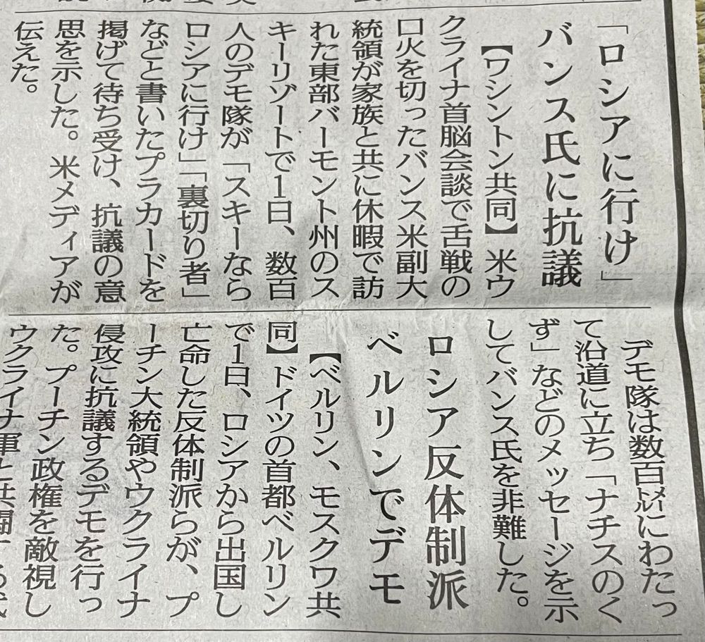「ロシアに行け」 バンス氏に抗議

　【ワシントン共同】米ウクライナ首脳会談で舌戦の口火を切ったバンス米副大統領が家族と共に休暇で訪れた東部バーモント州のスキーリゾートで１日、数百人のデモ隊が「スキーならロシアに行け」「裏切り者」などと書いたプラカードを掲げて待ち受け、抗議の意思を示した。米メディアが伝えた。
　デモ隊は数百メートルにわたって沿道に立ち「ナチスのくず」などのメッセージを示してバンス氏を非難した。