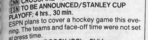 CNN CHUCA
ESN TO BE ANNOUNCED/STANLEY CUP
PLAYOFF; 4 hrs., 30 min.
ESPN plans to cover a hockey game this eve-ning. The teams and face-off time were not set at press time.