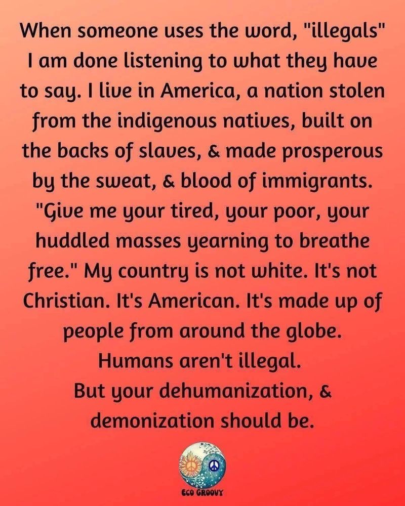 When someone uses the word "illegals" I am done listening to what they have to say. I live in America, a nation stolen from the indigenous natives, built on the backs of slaves, & made prosperous by sweat, & blood of immigrants. "Give me your tired, your poor, your huddled masses yearning to breathe free." My country is not white. It's not Christian. It's American. it's made up of people from around the globe humans aren't illegal but your dehumanization & demonization should be.
