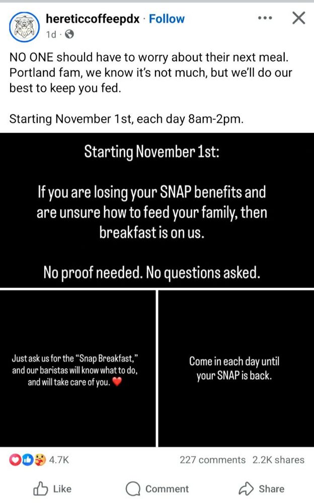 X post from Heretic Coffee:
NO ONE should have to worry about their next meal. Portland fam, we know it's not much, but we'll do our best to keep you fed.
Starting November 1st, each day 8am-2pm.
Starting November 1st
If you are losing your SNAP benefits and are unsure how to feed your family, then breakfast is on us.
Just ask for the "Snap Breakfast," and our baristas will know what to do, and will take care of you. ❤
Come in each day until your SNAP is back.
