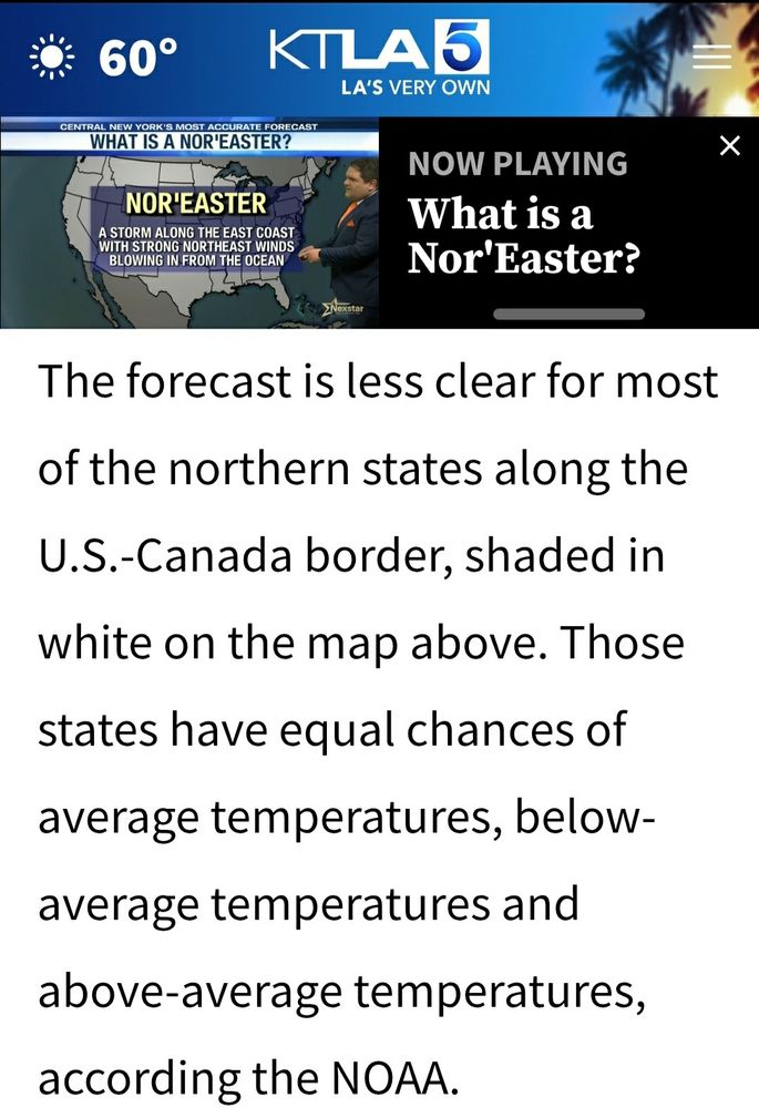 KTLA 5 News weather outlook for the next 3 months:
The forecast is less clear for most of the northern states along the U.S.-Canada border...Those states have equal chances of average temperatures, below-average temperatures and above- average temperatures, according the NOAA.