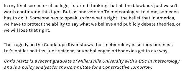 In my final semester of college, I started thinking that all the blowback just wasn’t worth continuing this fight. But, as one veteran TV meteorologist told me, someone has to do it. Someone has to speak up for what’s right—the belief that in America, we have to protect the ability to say what we believe and publicly debate theories, or we will lose that right.

The tragedy on the Guadalupe River shows that meteorology is serious business. Let’s not let politics, junk science, or unchallenged orthodoxies get in our way.

Chris Martz is a recent graduate of Millersville University with a BSc in meteorology and is a policy analyst for the Committee for a Constructive Tomorrow.