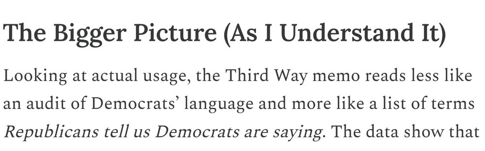 The Bigger Picture (As I Understand It)

Looking at actual usage, the Third Way memo reads less like an audit of Democrats’ language and more like a list of terms Republicans tell us Democrats are saying. The data show that many of these phrases barely exist in constituent communications, and when they do, Republicans are often the ones writing them either to lampoon Democrats or to spotlight them as proof of “wokeness.” 