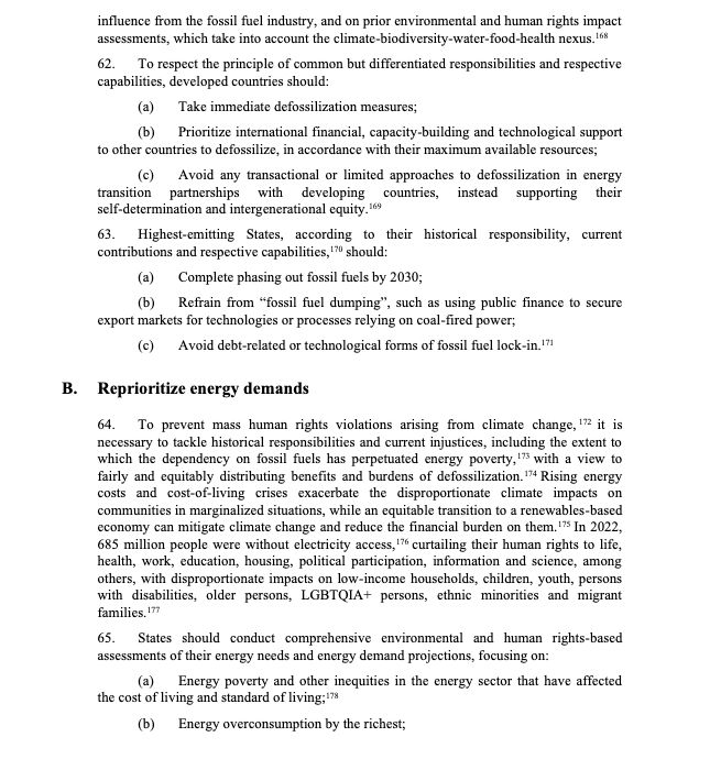 To respect the principle of common but differentiated responsibilities and respective
capabilities, developed countries should:
(a) Take immediate defossilization measures;
(b) Prioritize international financial, capacity-building and technological support
to other countries to defossilize, in accordance with their maximum available resources;
(c) Avoid any transactional or limited approaches to defossilization in energy
transition partnerships with developing countries, instead supporting their
self-determination and intergenerational equity.169
63. Highest-emitting States, according to their historical responsibility, current
contributions and respective capabilities,170 should:
(a) Complete phasing out fossil fuels by 2030;
(b) Refrain from “fossil fuel dumping”, such as using public finance to secure
export markets for technologies or processes relying on coal-fired power;
(c) Avoid debt-related or technological forms of fossil fuel lock-in.171
B. Reprioritize energy demands
64. To prevent mass human rights violations arising from climate change, 172 it is
necessary to tackle historical responsibilities and current injustices, including the extent to
which the dependency on fossil fuels has perpetuated energy poverty,173 with a view to
fairly and equitably distributing benefits and burdens of defossilization.174 Rising energy
costs and cost-of-living crises exacerbate the disproportionate climate impacts on
communities in marginalized situations, while an equitable transition to a renewables-based
economy can mitigate climate change and reduce the financial burden on them.175 In 2022,
685 million people were without electricity access,176 curtailing their human rights to life,
health, work, education, housing, political participation, information and science, among
others, with disproportionate impacts on low-income households, children, youth, persons
with disabilities, older persons, LGBTQIA+ persons, ethnic minorities and migrant
families.177
65. States shoul…