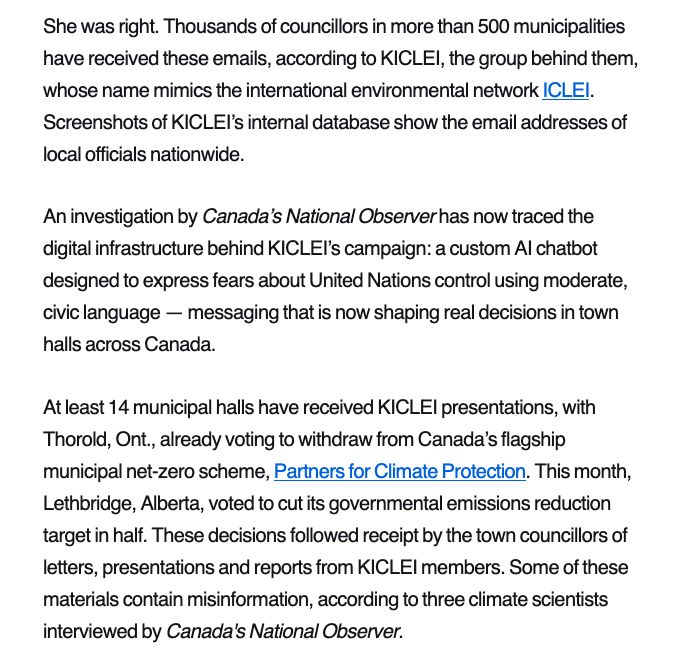 She was right. Thousands of councillors in more than 500 municipalities have received these emails, according to KICLEI, the group behind them, whose name mimics the international environmental network ICLEI. Screenshots of KICLEI’s internal database show the email addresses of local officials nationwide.

An investigation by Canada’s National Observer has now traced the digital infrastructure behind KICLEI’s campaign: a custom AI chatbot designed to express fears about United Nations control using moderate, civic language — messaging that is now shaping real decisions in town halls across Canada. 

At least 14 municipal halls have received KICLEI presentations, with Thorold, Ont., already voting to withdraw from Canada’s flagship municipal net-zero scheme, Partners for Climate Protection. This month, Lethbridge, Alberta, voted to cut its governmental emissions reduction target in half. These decisions followed receipt by the town councillors of letters, presentations and reports from KICLEI members. Some of these materials contain misinformation, according to three climate scientists interviewed by Canada's National Observer. 