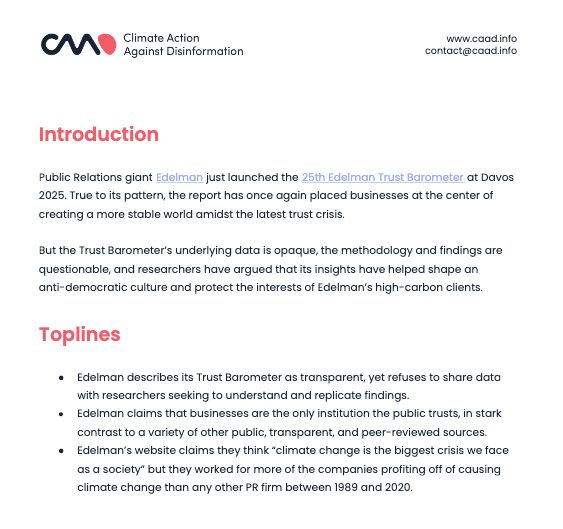 Screenshot of report: Introduction
Public Relations giant Edelman just launched the 25th Edelman Trust Barometer at Davos
2025. True to its pattern, the report has once again placed businesses at the center of
creating a more stable world amidst the latest trust crisis.
But the Trust Barometer’s underlying data is opaque, the methodology and findings are
questionable, and researchers have argued that its insights have helped shape an
anti-democratic culture and protect the interests of Edelman’s high-carbon clients.
Toplines
● Edelman describes its Trust Barometer as transparent, yet refuses to share data
with researchers seeking to understand and replicate findings.
● Edelman claims that businesses are the only institution the public trusts, in stark
contrast to a variety of other public, transparent, and peer-reviewed sources.
● Edelman’s website claims they think “climate change is the biggest crisis we face
as a society” but they worked for more of the companies profiting off of causing
climate change than any other PR firm between 1989 and 2020.