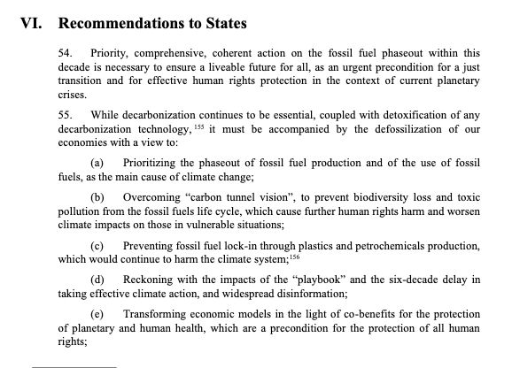 Recommendations to States
54. Priority, comprehensive, coherent action on the fossil fuel phaseout within this
decade is necessary to ensure a liveable future for all, as an urgent precondition for a just
transition and for effective human rights protection in the context of current planetary
crises.
55. While decarbonization continues to be essential, coupled with detoxification of any
decarbonization technology, 155 it must be accompanied by the defossilization of our
economies with a view to:
(a) Prioritizing the phaseout of fossil fuel production and of the use of fossil
fuels, as the main cause of climate change;
(b) Overcoming “carbon tunnel vision”, to prevent biodiversity loss and toxic
pollution from the fossil fuels life cycle, which cause further human rights harm and worsen
climate impacts on those in vulnerable situations;
(c) Preventing fossil fuel lock-in through plastics and petrochemicals production,
which would continue to harm the climate system;156
(d) Reckoning with the impacts of the “playbook” and the six-decade delay in
taking effective climate action, and widespread disinformation;
(e) Transforming economic models in the light of co-benefits for the protection
of planetary and human health, which are a precondition for the protection of all human
rights