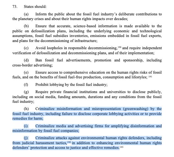A/HRC/59/42
GE.2506866 19
73. States should:
(a) Inform the public about the fossil fuel industry’s deliberate contributions to
the planetary crises and about their human rights impacts over decades;
(b) Ensure that accurate, science-based information is made available to the
public on defossilization plans, including the underlying economic and technological
assumptions, fossil fuel subsidies inventories, emissions embedded in fossil fuel exports,
and plans for the decommissioning of infrastructure;
(c) Avoid loopholes in responsible decommissioning,190 and require independent
verification of defossilization and decommissioning plans, and of their implementation;
(d) Ban fossil fuel advertisements, promotion and sponsorship, including
cross-border advertising;
(e) Ensure access to comprehensive education on the human rights risks of fossil
fuels, and on the benefits of fossil fuel-free production, consumption and lifestyles; 191
(f) Prohibit lobbying by the fossil fuel industry;
(g) Require private financial institutions and universities to disclose publicly,
including on social media, funding amounts, durations and any conditions from the fossil
fuel industry;
(h) Criminalize misinformation and misrepresentation (greenwashing) by the
fossil fuel industry, including failure to disclose corporate lobbying activities or to provide
remedies for harm;
(i) Criminalize media and advertising firms for amplifying disinformation and
misinformation by fossil fuel companies;
(j) Criminalize attacks against environmental human rights defenders, including
from judicial harassment tactics,192 in addition to enhancing environmental human rights
defenders’ protection and access to justice and effective remedies.193