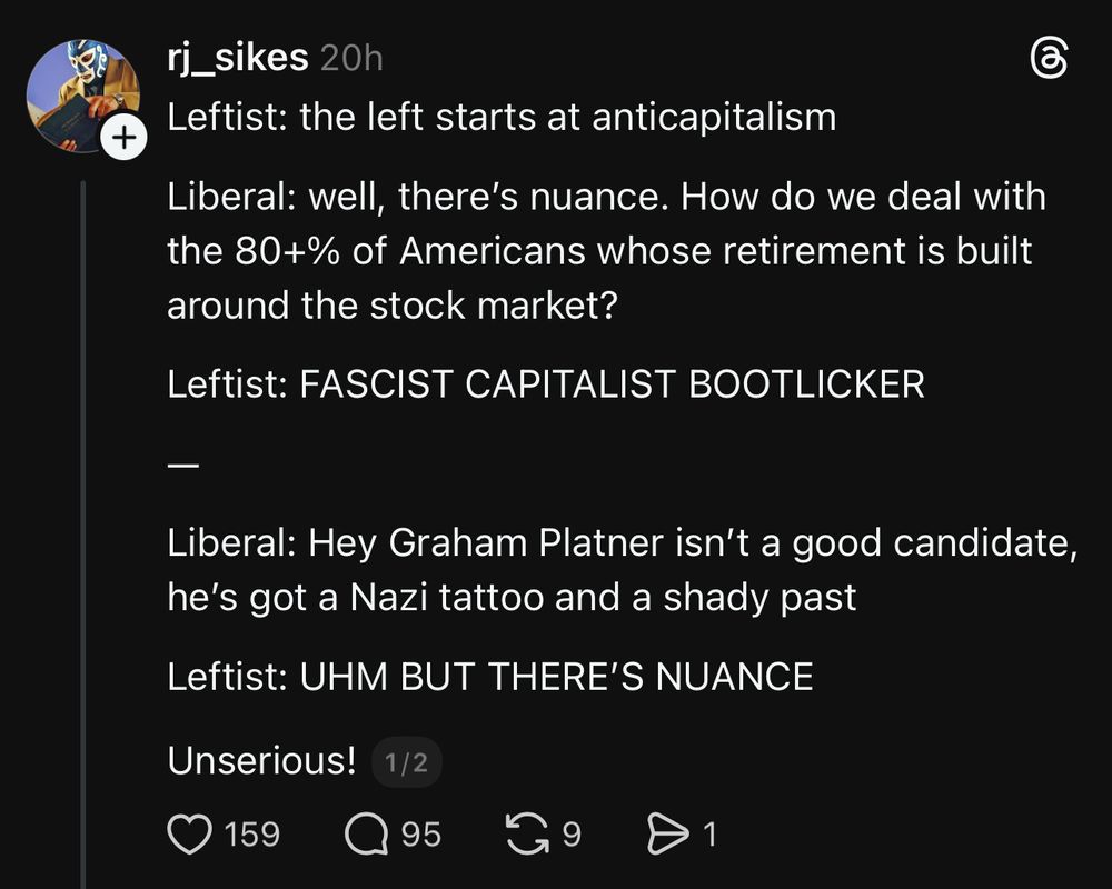 Post on Threads:

rj_sikes 
Leftist: the left starts at anticapitalism
Liberal: well, there's nuance. How do we deal with the 80+% of Americans whose retirement is built around the stock market?
Leftist: FASCIST CAPITALIST BOOTLICKER
-
Liberal: Hey Graham Platner isn't a good candidate, he's got a Nazi tattoo and a shady past
Leftist: UHM BUT THERE'S NUANCE
Unserious!