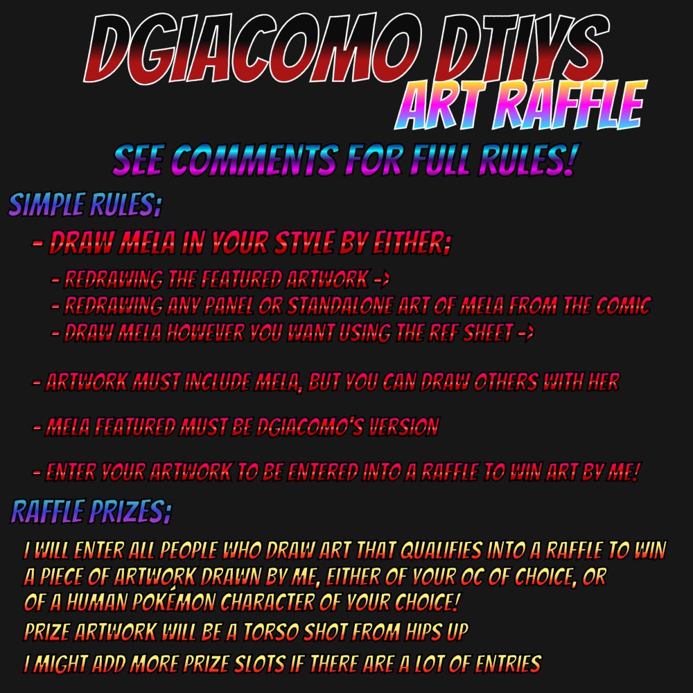 DGiacomo DTIYS Art Raffle

See comments for full rules!

Simple rules;
- Draw Mela in your style by either;
- Redrawing the featured artwork ->
- Redrawing any panel or standalone art of Mela from the comic
- Draw Mela however you want using the ref sheet ->

- Artwork must include Mela, but you can draw others with her

- Giacomo featured must be DGiacomo's version

- Enter your artwork to be entered into a raffle to win art by me!

Raffle Prizes;

I will enter all people who draw art that qualifies into a raffle to win a piece of artwork drawn by me, either of your OC of choice, or of a human Pokémon character of your choice!

Prize artwork will be a torso shot from hips up

I might add more prize slots if there are a lot of entries