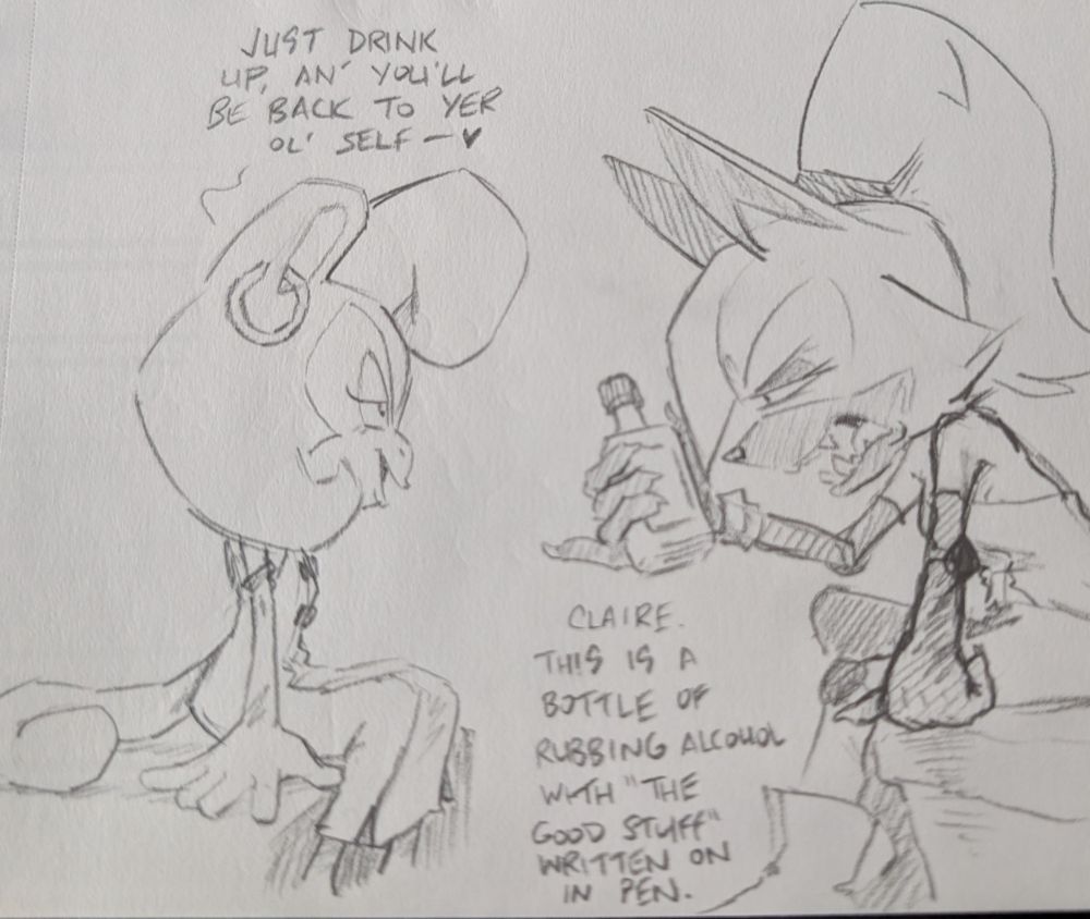 Claire: "Just drink up an' you'll be back to yer ol' self."

Whisper, squinting at the bottle: "Claire, this is a bottle of rubbing alcohol with "the good stuff" written on in pen."
