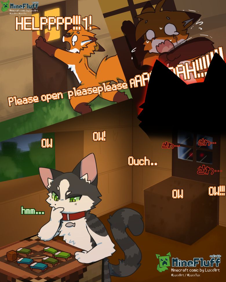 RedDread, orange fox, desperately grabbing at the door. Inside door window can see silouette of Catz's head.
RedDread: "HELPPPP!!!1!"
- : "Please open pleasepleaseAAAAH!!!!!!!!!" Text is cut off by the silouette of a shadowy figure.
View of inside of house, Catz is working on crafting table. Door is blocked by 1 block of dirt on the inside. Shadowy figure with red glowing eyes can be seen in the window, with menacing "zawa" sounds.
RedDread: "OW! Ow! Ouch! Ow. OW!!!" *from the outside*