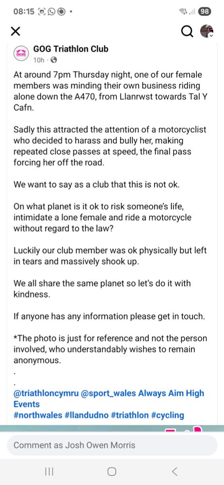 Screenshot of a Facebook post from north Wales triathlon club Gog Tri:

At around 7pm Thursday night, one of our female members was minding their own business riding alone down the A470, from Llanrwst towards Tal Y Cafn.

Sadly this attracted the attention of a motorcyclist who decided to harass and bully her, making repeated close passes at speed, the final pass forcing her off the road. 

We want to say as a club that this is not ok.

On what planet is it ok to risk someone’s life, intimidate a lone female and ride a motorcycle without regard to the law?

Luckily our club member was ok physically but left in tears and massively shook up. 

We all share the same planet so let’s do it with kindness.

If anyone has any information please get in touch. 